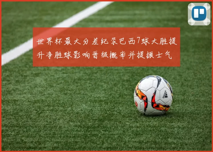 世界杯最大分差纪录巴西7球大胜提升净胜球影响晋级概率并提振士气