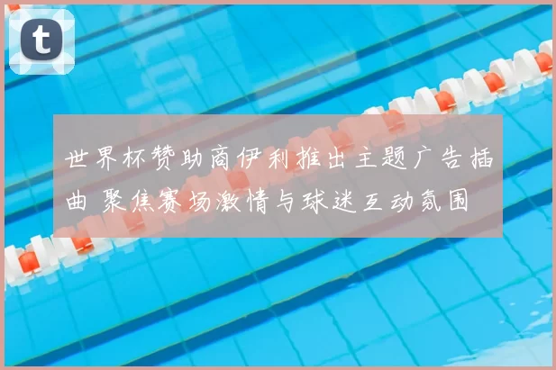 世界杯赞助商伊利推出主题广告插曲 聚焦赛场激情与球迷互动氛围