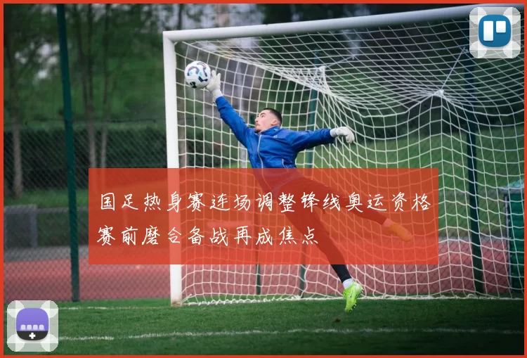 国足热身赛连场调整锋线奥运资格赛前磨合备战再成焦点