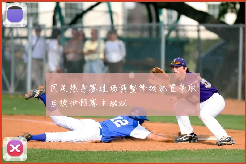 国足热身赛连场调整锋线配置争取后续世预赛主动权