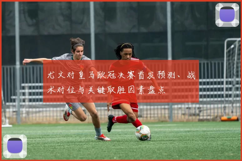 尤文对皇马欧冠决赛首发预测、战术对位与关键取胜因素盘点