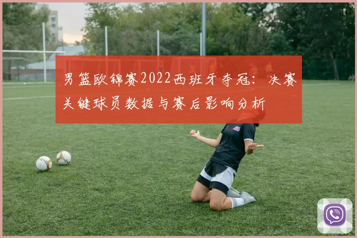 男篮欧锦赛2022西班牙夺冠：决赛关键球员数据与赛后影响分析