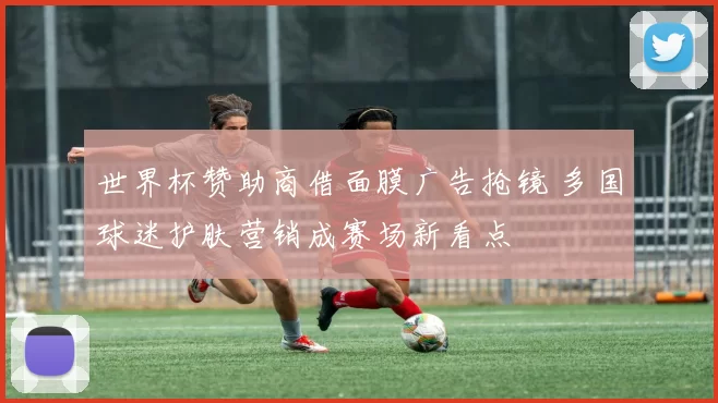 世界杯赞助商借面膜广告抢镜 多国球迷护肤营销成赛场新看点