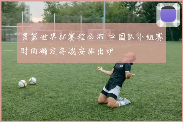 男篮世界杯赛程公布 中国队小组赛时间确定备战安排出炉