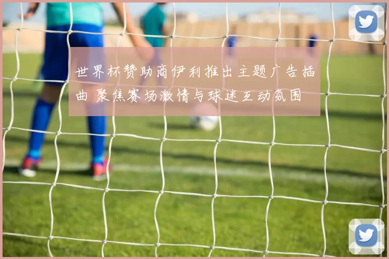 世界杯赞助商伊利推出主题广告插曲 聚焦赛场激情与球迷互动氛围