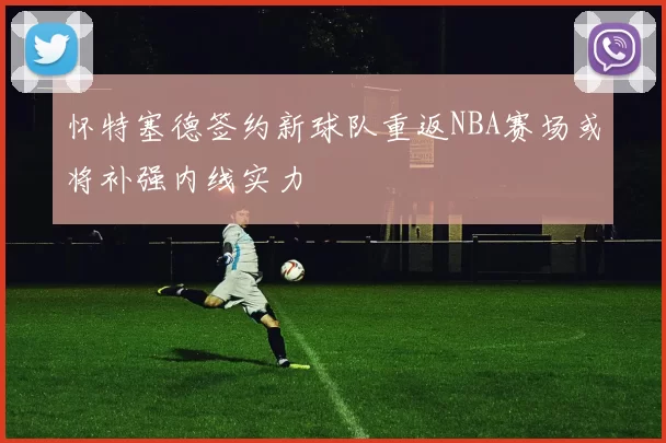 怀特塞德签约新球队重返NBA赛场或将补强内线实力