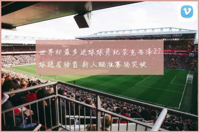 世界杯最多进球球员纪录克洛泽27球稳居榜首 新人瞄准赛场突破