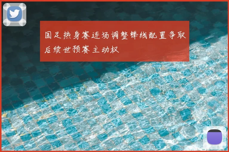 国足热身赛连场调整锋线配置争取后续世预赛主动权