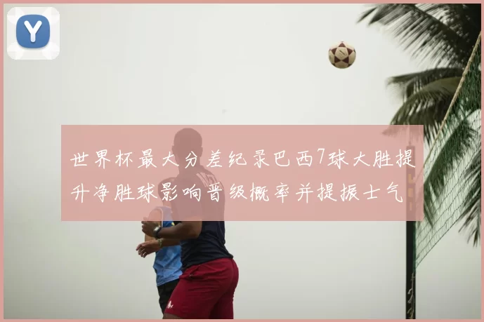 世界杯最大分差纪录巴西7球大胜提升净胜球影响晋级概率并提振士气