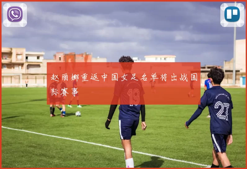 赵丽娜重返中国女足名单将出战国际赛事