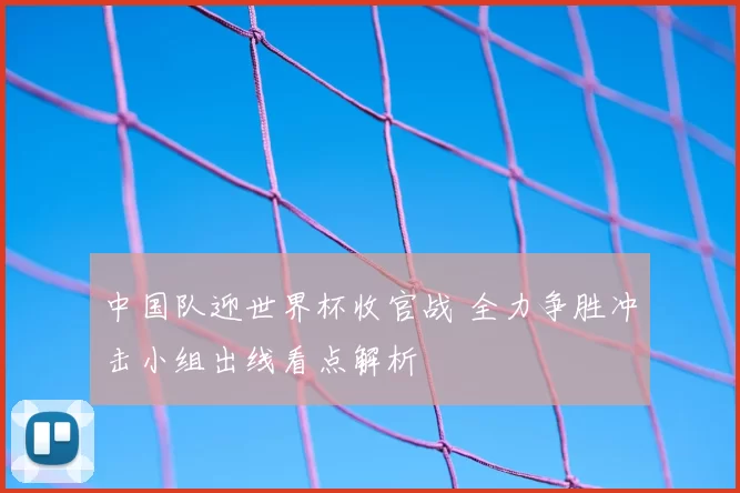 中国队迎世界杯收官战 全力争胜冲击小组出线看点解析