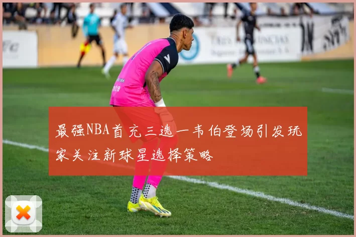 最强NBA首充三选一韦伯登场引发玩家关注新球星选择策略