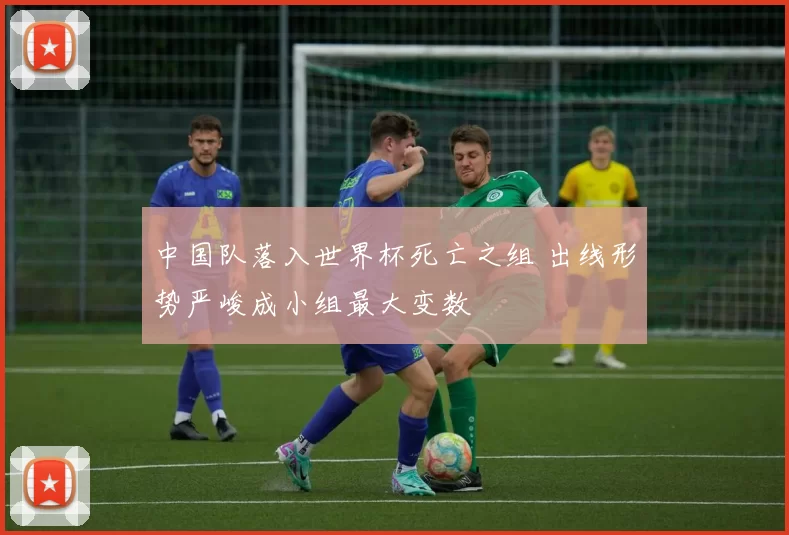 中国队落入世界杯死亡之组 出线形势严峻成小组最大变数