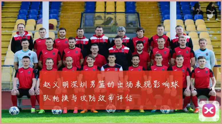 赵义明深圳男篮的出场表现影响球队轮换与攻防效率评估