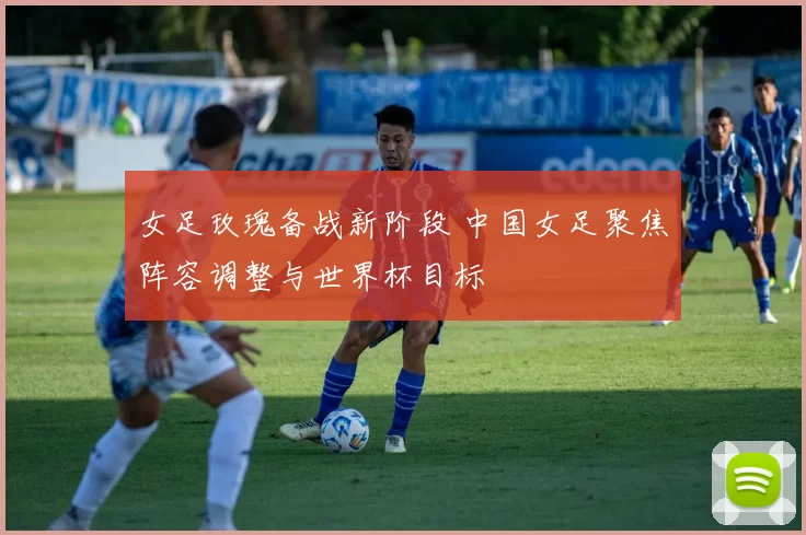 女足玫瑰备战新阶段 中国女足聚焦阵容调整与世界杯目标