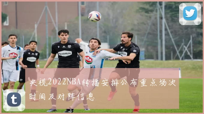 央视2022NBA转播安排公布重点场次时间及对阵信息