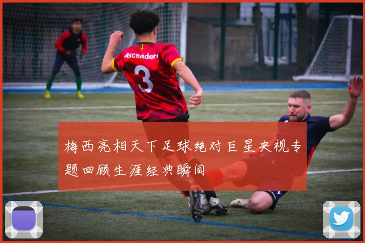 梅西亮相天下足球绝对巨星央视专题回顾生涯经典瞬间