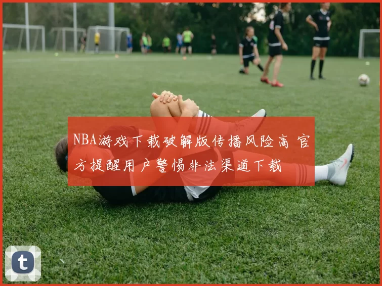 NBA游戏下载破解版传播风险高 官方提醒用户警惕非法渠道下载