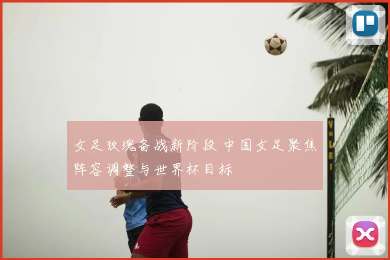 女足玫瑰备战新阶段 中国女足聚焦阵容调整与世界杯目标