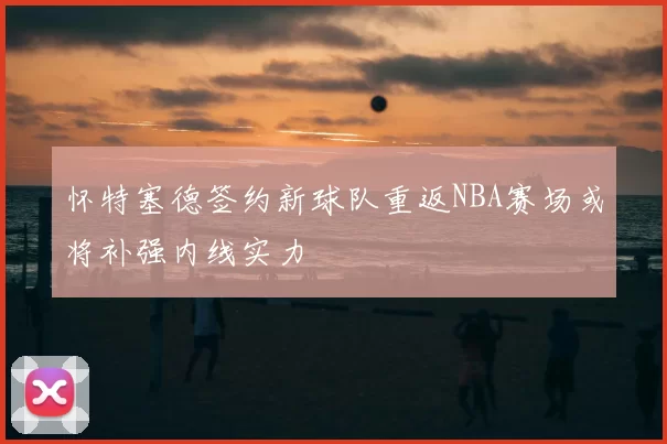 怀特塞德签约新球队重返NBA赛场或将补强内线实力