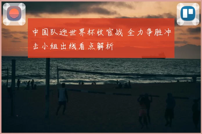 中国队迎世界杯收官战 全力争胜冲击小组出线看点解析