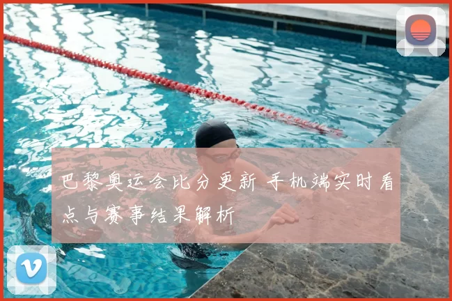 巴黎奥运会比分更新 手机端实时看点与赛事结果解析