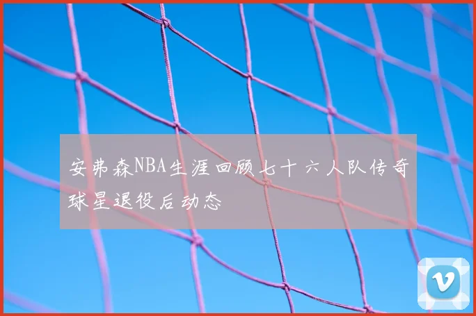 安弗森NBA生涯回顾七十六人队传奇球星退役后动态