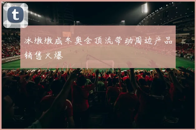 冰墩墩成冬奥会顶流带动周边产品销售火爆