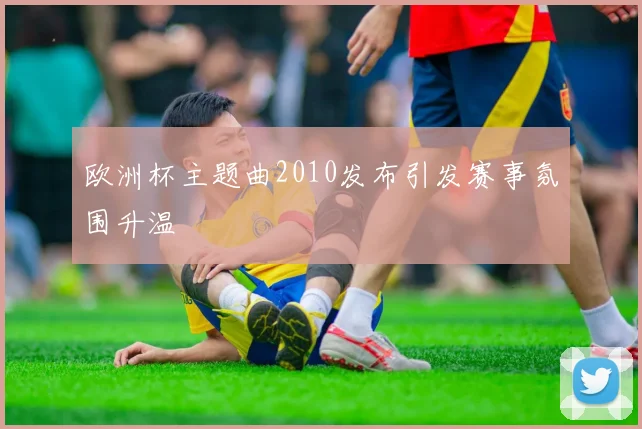 欧洲杯主题曲2010发布引发赛事氛围升温