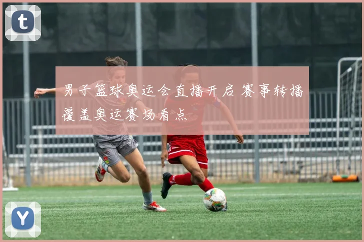 男子篮球奥运会直播开启 赛事转播覆盖奥运赛场看点