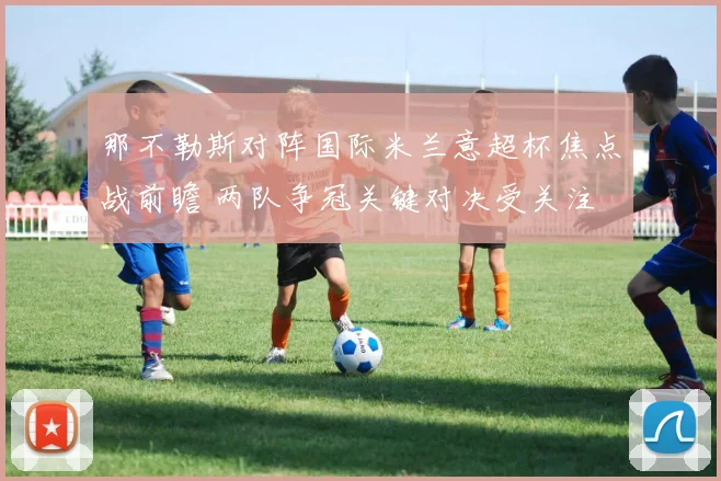 那不勒斯对阵国际米兰意超杯焦点战前瞻 两队争冠关键对决受关注